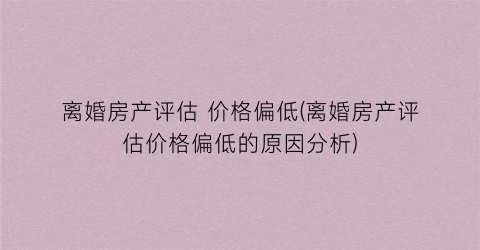 离婚房产评估 价格偏低(离婚房产评估价格偏低的原因分析)